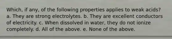 Which, if any, of the following properties applies to weak acids? a. They are strong electrolytes. b. They are excellent conductors of electricity. c. When dissolved in water, they do not ionize completely. d. All of the above. e. None of the above.