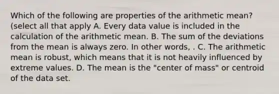 Which of the following are properties of the arithmetic mean? (select all that apply A. Every data value is included in the calculation of the arithmetic mean. B. The sum of the deviations from the mean is always zero. In other words, . C. The arithmetic mean is robust, which means that it is not heavily influenced by extreme values. D. The mean is the "center of mass" or centroid of the data set.