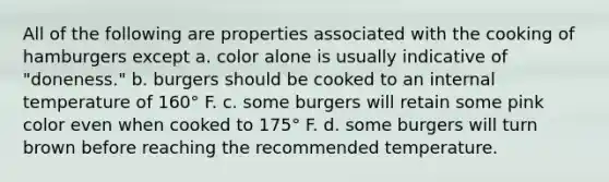 All of the following are properties associated with the cooking of hamburgers except a. color alone is usually indicative of "doneness." b. burgers should be cooked to an internal temperature of 160° F. c. some burgers will retain some pink color even when cooked to 175° F. d. some burgers will turn brown before reaching the recommended temperature.