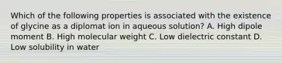 Which of the following properties is associated with the existence of glycine as a diplomat ion in aqueous solution? A. High dipole moment B. High molecular weight C. Low dielectric constant D. Low solubility in water