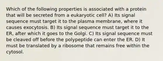 Which of the following properties is associated with a protein that will be secreted from a eukaryotic cell? A) Its signal sequence must target it to the plasma membrane, where it causes exocytosis. B) Its signal sequence must target it to the ER, after which it goes to the Golgi. C) Its signal sequence must be cleaved off before the polypeptide can enter the ER. D) It must be translated by a ribosome that remains free within the cytosol.