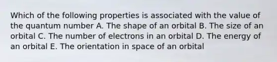 Which of the following properties is associated with the value of the quantum number A. The shape of an orbital B. The size of an orbital C. The number of electrons in an orbital D. The energy of an orbital E. The orientation in space of an orbital