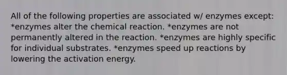 All of the following properties are associated w/ enzymes except: *enzymes alter the chemical reaction. *enzymes are not permanently altered in the reaction. *enzymes are highly specific for individual substrates. *enzymes speed up reactions by lowering the activation energy.