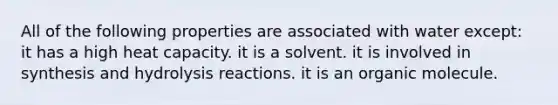 All of the following properties are associated with water except: it has a high heat capacity. it is a solvent. it is involved in synthesis and hydrolysis reactions. it is an organic molecule.