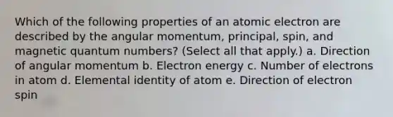 Which of the following properties of an atomic electron are described by the angular momentum, principal, spin, and magnetic quantum numbers? (Select all that apply.) a. Direction of angular momentum b. Electron energy c. Number of electrons in atom d. Elemental identity of atom e. Direction of electron spin