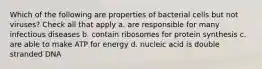 Which of the following are properties of bacterial cells but not viruses? Check all that apply a. are responsible for many infectious diseases b. contain ribosomes for protein synthesis c. are able to make ATP for energy d. nucleic acid is double stranded DNA