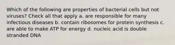 Which of the following are properties of bacterial cells but not viruses? Check all that apply a. are responsible for many infectious diseases b. contain ribosomes for protein synthesis c. are able to make ATP for energy d. nucleic acid is double stranded DNA