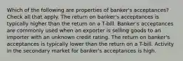 Which of the following are properties of banker's acceptances? Check all that apply. The return on banker's acceptances is typically higher than the return on a T-bill. Banker's acceptances are commonly used when an exporter is selling goods to an importer with an unknown credit rating. The return on banker's acceptances is typically lower than the return on a T-bill. Activity in the secondary market for banker's acceptances is high.