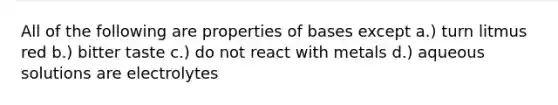 All of the following are properties of bases except a.) turn litmus red b.) bitter taste c.) do not react with metals d.) aqueous solutions are electrolytes