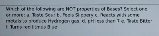 Which of the following are NOT properties of Bases? Select one or more: a. Taste Sour b. Feels Slippery c. Reacts with some metals to produce Hydrogen gas. d. pH less than 7 e. Taste Bitter f. Turns red litmus Blue