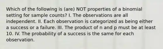 Which of the following is (are) NOT properties of a binomial setting for sample counts? I. The observations are all independent. II. Each observation is categorized as being either a success or a failure. III. The product of n and p must be at least 10. IV. The probability of a success is the same for each observation.