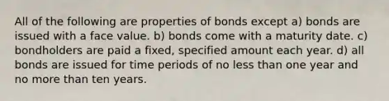 All of the following are properties of bonds except a) bonds are issued with a face value. b) bonds come with a maturity date. c) bondholders are paid a fixed, specified amount each year. d) all bonds are issued for time periods of no less than one year and no more than ten years.