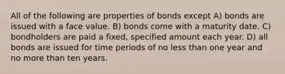 All of the following are properties of bonds except A) bonds are issued with a face value. B) bonds come with a maturity date. C) bondholders are paid a fixed, specified amount each year. D) all bonds are issued for time periods of no less than one year and no more than ten years.