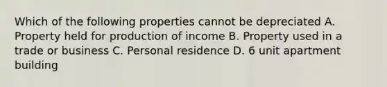 Which of the following properties cannot be depreciated A. Property held for production of income B. Property used in a trade or business C. Personal residence D. 6 unit apartment building