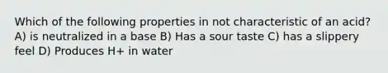 Which of the following properties in not characteristic of an acid? A) is neutralized in a base B) Has a sour taste C) has a slippery feel D) Produces H+ in water