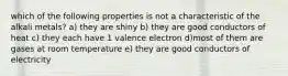 which of the following properties is not a characteristic of the alkali metals? a) they are shiny b) they are good conductors of heat c) they each have 1 valence electron d)most of them are gases at room temperature e) they are good conductors of electricity