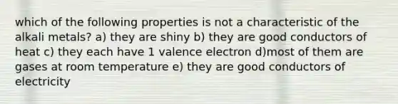 which of the following properties is not a characteristic of the alkali metals? a) they are shiny b) they are good conductors of heat c) they each have 1 valence electron d)most of them are gases at room temperature e) they are good conductors of electricity