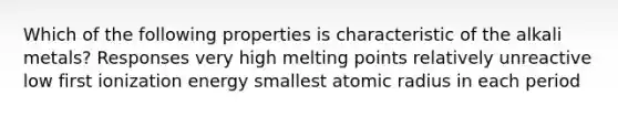 Which of the following properties is characteristic of the alkali metals? Responses very high melting points relatively unreactive low first ionization energy smallest atomic radius in each period