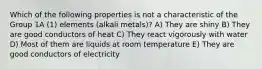 Which of the following properties is not a characteristic of the Group 1A (1) elements (alkali metals)? A) They are shiny B) They are good conductors of heat C) They react vigorously with water D) Most of them are liquids at room temperature E) They are good conductors of electricity