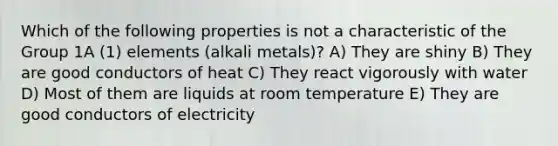 Which of the following properties is not a characteristic of the Group 1A (1) elements (alkali metals)? A) They are shiny B) They are good conductors of heat C) They react vigorously with water D) Most of them are liquids at room temperature E) They are good conductors of electricity