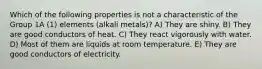 Which of the following properties is not a characteristic of the Group 1A (1) elements (alkali metals)? A) They are shiny. B) They are good conductors of heat. C) They react vigorously with water. D) Most of them are liquids at room temperature. E) They are good conductors of electricity.