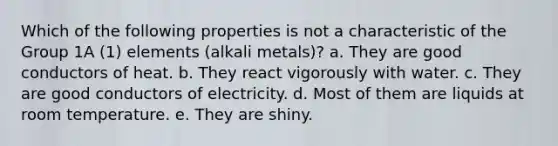 Which of the following properties is not a characteristic of the Group 1A (1) elements (alkali metals)? a. They are good conductors of heat. b. They react vigorously with water. c. They are good conductors of electricity. d. Most of them are liquids at room temperature. e. They are shiny.