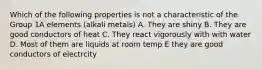 Which of the following properties is not a characteristic of the Group 1A elements (alkali metals) A. They are shiny B. They are good conductors of heat C. They react vigorously with with water D. Most of them are liquids at room temp E they are good conductors of electrcity