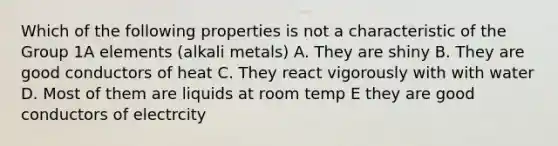 Which of the following properties is not a characteristic of the Group 1A elements (alkali metals) A. They are shiny B. They are good conductors of heat C. They react vigorously with with water D. Most of them are liquids at room temp E they are good conductors of electrcity