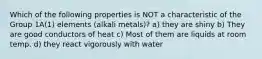 Which of the following properties is NOT a characteristic of the Group 1A(1) elements (alkali metals)? a) they are shiny b) They are good conductors of heat c) Most of them are liquids at room temp. d) they react vigorously with water