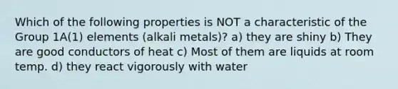 Which of the following properties is NOT a characteristic of the <a href='https://www.questionai.com/knowledge/kpgAKcaFuW-group-1' class='anchor-knowledge'>group 1</a>A(1) elements (<a href='https://www.questionai.com/knowledge/kQIKlobdF8-alkali-metals' class='anchor-knowledge'>alkali metals</a>)? a) they are shiny b) They are good conductors of heat c) Most of them are liquids at room temp. d) they react vigorously with water