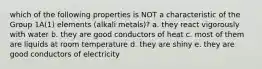 which of the following properties is NOT a characteristic of the Group 1A(1) elements (alkali metals)? a. they react vigorously with water b. they are good conductors of heat c. most of them are liquids at room temperature d. they are shiny e. they are good conductors of electricity