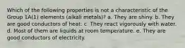 Which of the following properties is not a characteristic of the Group 1A(1) elements (alkali metals)? a. They are shiny. b. They are good conductors of heat. c. They react vigorously with water. d. Most of them are liquids at room temperature. e. They are good conductors of electricity.