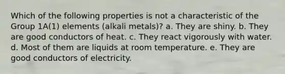 Which of the following properties is not a characteristic of the Group 1A(1) elements (alkali metals)? a. They are shiny. b. They are good conductors of heat. c. They react vigorously with water. d. Most of them are liquids at room temperature. e. They are good conductors of electricity.