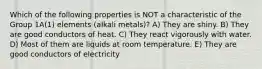 Which of the following properties is NOT a characteristic of the Group 1A(1) elements (alkali metals)? A) They are shiny. B) They are good conductors of heat. C) They react vigorously with water. D) Most of them are liquids at room temperature. E) They are good conductors of electricity