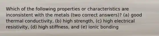 Which of the following properties or characteristics are inconsistent with the metals (two correct answers)? (a) good thermal conductivity, (b) high strength, (c) high electrical resistivity, (d) high stiffness, and (e) ionic bonding