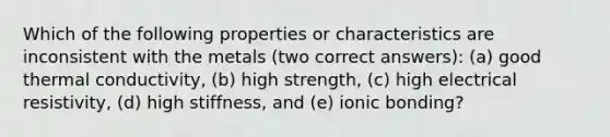 Which of the following properties or characteristics are inconsistent with the metals (two correct answers): (a) good thermal conductivity, (b) high strength, (c) high electrical resistivity, (d) high stiffness, and (e) ionic bonding?