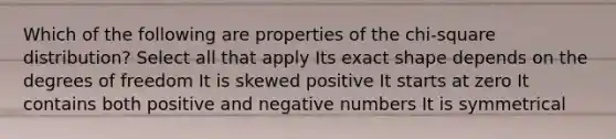 Which of the following are properties of the chi-square distribution? Select all that apply Its exact shape depends on the degrees of freedom It is skewed positive It starts at zero It contains both positive and negative numbers It is symmetrical