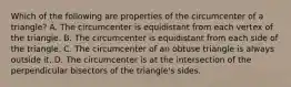 Which of the following are properties of the circumcenter of a triangle? A. The circumcenter is equidistant from each vertex of the triangle. B. The circumcenter is equidistant from each side of the triangle. C. The circumcenter of an obtuse triangle is always outside it. D. The circumcenter is at the intersection of the perpendicular bisectors of the triangle's sides.