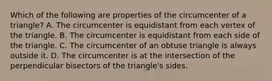 Which of the following are properties of the circumcenter of a triangle? A. The circumcenter is equidistant from each vertex of the triangle. B. The circumcenter is equidistant from each side of the triangle. C. The circumcenter of an <a href='https://www.questionai.com/knowledge/kOm7nZo7pG-obtuse-triangle' class='anchor-knowledge'>obtuse triangle</a> is always outside it. D. The circumcenter is at the intersection of the perpendicular bisectors of the triangle's sides.