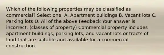 Which of the following properties may be classified as commercial? Select one: A. Apartment buildings B. Vacant lots C. Parking lots D. All of the above Feedback Your answer is incorrect. (classes of property) Commercial property includes apartment buildings, parking lots, and vacant lots or tracts of land that are suitable and available for a commercial construction.