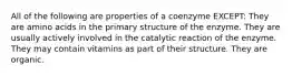 All of the following are properties of a coenzyme EXCEPT: They are amino acids in the primary structure of the enzyme. They are usually actively involved in the catalytic reaction of the enzyme. They may contain vitamins as part of their structure. They are organic.