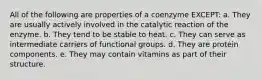 All of the following are properties of a coenzyme EXCEPT: a. They are usually actively involved in the catalytic reaction of the enzyme. b. They tend to be stable to heat. c. They can serve as intermediate carriers of functional groups. d. They are protein components. e. They may contain vitamins as part of their structure.