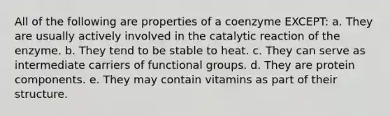 All of the following are properties of a coenzyme EXCEPT: a. They are usually actively involved in the catalytic reaction of the enzyme. b. They tend to be stable to heat. c. They can serve as intermediate carriers of functional groups. d. They are protein components. e. They may contain vitamins as part of their structure.