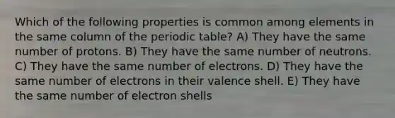 Which of the following properties is common among elements in the same column of the periodic table? A) They have the same number of protons. B) They have the same number of neutrons. C) They have the same number of electrons. D) They have the same number of electrons in their valence shell. E) They have the same number of electron shells