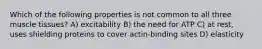 Which of the following properties is not common to all three muscle tissues? A) excitability B) the need for ATP C) at rest, uses shielding proteins to cover actin-binding sites D) elasticity