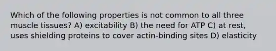 Which of the following properties is not common to all three muscle tissues? A) excitability B) the need for ATP C) at rest, uses shielding proteins to cover actin-binding sites D) elasticity