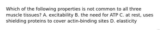 Which of the following properties is not common to all three muscle tissues? A. excitability B. the need for ATP C. at rest, uses shielding proteins to cover actin-binding sites D. elasticity