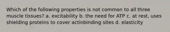 Which of the following properties is not common to all three <a href='https://www.questionai.com/knowledge/kMDq0yZc0j-muscle-tissue' class='anchor-knowledge'>muscle tissue</a>s? a. excitability b. the need for ATP c. at rest, uses shielding proteins to cover actinbinding sites d. elasticity
