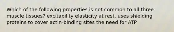 Which of the following properties is not common to all three muscle tissues? excitability elasticity at rest, uses shielding proteins to cover actin-binding sites the need for ATP