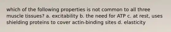 which of the following properties is not common to all three muscle tissues? a. excitability b. the need for ATP c. at rest, uses shielding proteins to cover actin-binding sites d. elasticity